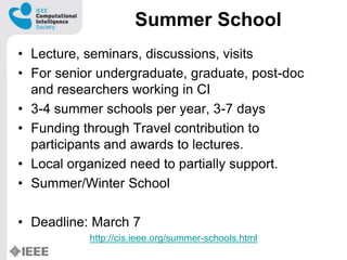 Summer School
? Lecture, seminars, discussions, visits
? For senior undergraduate, graduate, post-doc
and researchers working in CI
? 3-4 summer schools per year, 3-7 days
? Funding through Travel contribution to
participants and awards to lectures.
? Local organized need to partially support.
? Summer/Winter School
? Deadline: March 7
http://cis.ieee.org/summer-schools.html
 