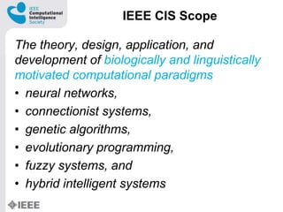 IEEE CIS Scope
The theory, design, application, and
development of biologically and linguistically
motivated computational paradigms
? neural networks,
? connectionist systems,
? genetic algorithms,
? evolutionary programming,
? fuzzy systems, and
? hybrid intelligent systems
 