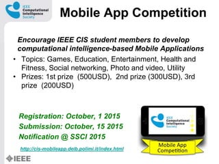 Mobile App Competition
Encourage IEEE CIS student members to develop
computational intelligence-based Mobile Applications
? Topics: Games, Education, Entertainment, Health and
Fitness, Social networking, Photo and video, Utility
? Prizes: 1st prize (500USD), 2nd prize (300USD), 3rd
prize (200USD)
Registration: October, 1 2015
Submission: October, 15 2015
Notification @ SSCI 2015
http://cis-mobileapp.deib.polimi.it/index.html
 
