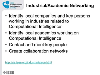 Industrial/Academic Networking
? Identify local companies and key persons
working in industries related to
Computational Intelligence
? Identify local academics working on
Computational Intelligence
? Contact and meet key people
? Create collaboration networks
http://cis.ieee.org/industry-liaison.html
 