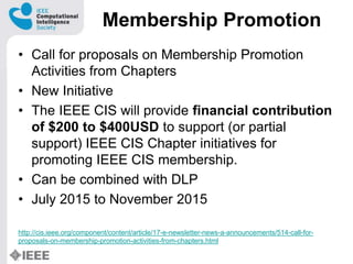 Membership Promotion
? Call for proposals on Membership Promotion
Activities from Chapters
? New Initiative
? The IEEE CIS will provide financial contribution
of $200 to $400USD to support (or partial
support) IEEE CIS Chapter initiatives for
promoting IEEE CIS membership.
? Can be combined with DLP
? July 2015 to November 2015
http://cis.ieee.org/component/content/article/17-e-newsletter-news-a-announcements/514-call-for-
proposals-on-membership-promotion-activities-from-chapters.html
 