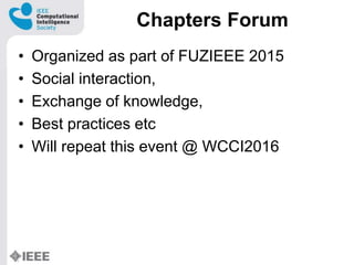 Chapters Forum
? Organized as part of FUZIEEE 2015
? Social interaction,
? Exchange of knowledge,
? Best practices etc
? Will repeat this event @ WCCI2016
 