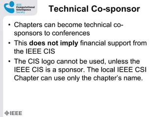 Technical Co-sponsor
? Chapters can become technical co-
sponsors to conferences
? This does not imply financial support from
the IEEE CIS
? The CIS logo cannot be used, unless the
IEEE CIS is a sponsor. The local IEEE CSI
Chapter can use only the chapters name.
 