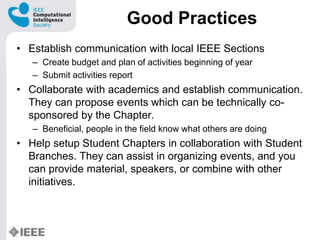 Good Practices
? Establish communication with local IEEE Sections
C Create budget and plan of activities beginning of year
C Submit activities report
? Collaborate with academics and establish communication.
They can propose events which can be technically co-
sponsored by the Chapter.
C Beneficial, people in the field know what others are doing
? Help setup Student Chapters in collaboration with Student
Branches. They can assist in organizing events, and you
can provide material, speakers, or combine with other
initiatives.
 