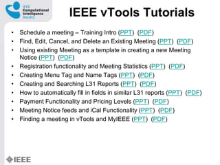 IEEE vTools Tutorials
? Schedule a meeting C Training Intro (PPT) (PDF)
? Find, Edit, Cancel, and Delete an Existing Meeting (PPT) (PDF)
? Using existing Meeting as a template in creating a new Meeting
Notice (PPT) (PDF)
? Registration functionality and Meeting Statistics (PPT) (PDF)
? Creating Menu Tag and Name Tags (PPT) (PDF)
? Creating and Searching L31 Reports (PPT) (PDF)
? How to automatically fill in fields in similar L31 reports (PPT) (PDF)
? Payment Functionality and Pricing Levels (PPT) (PDF)
? Meeting Notice feeds and iCal Functionality (PPT) (PDF)
? Finding a meeting in vTools and MyIEEE (PPT) (PDF)
 