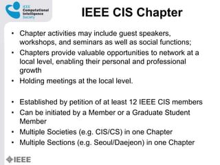 IEEE CIS Chapter
? Chapter activities may include guest speakers,
workshops, and seminars as well as social functions;
? Chapters provide valuable opportunities to network at a
local level, enabling their personal and professional
growth
? Holding meetings at the local level.
? Established by petition of at least 12 IEEE CIS members
? Can be initiated by a Member or a Graduate Student
Member
? Multiple Societies (e.g. CIS/CS) in one Chapter
? Multiple Sections (e.g. Seoul/Daejeon) in one Chapter
 