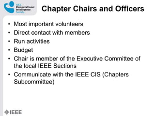 Chapter Chairs and Officers
? Most important volunteers
? Direct contact with members
? Run activities
? Budget
? Chair is member of the Executive Committee of
the local IEEE Sections
? Communicate with the IEEE CIS (Chapters
Subcommittee)
 