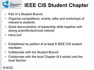IEEE CIS Student Chapter
? Part of a Student Branch
? Organize competitions, events, talks and workshops of
interest to students
? Great demonstration of leadership skills together with
strong scientific/technical interest
? Have fun!
? Established by petition of at least 6 IEEE CIS student
members
? Collaborate with the Student Branch
? Collaborate with the local Chapter (if it exists) and the
local Section
 