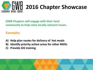 2016 Chapter Showcase
GWB Chapters will engage with their local
community to help solve locally relevant issues.
Examples
A) Help plan routes for delivery of hot meals
B) Identify priority action areas for other NGOs
C) Provide GIS training
 