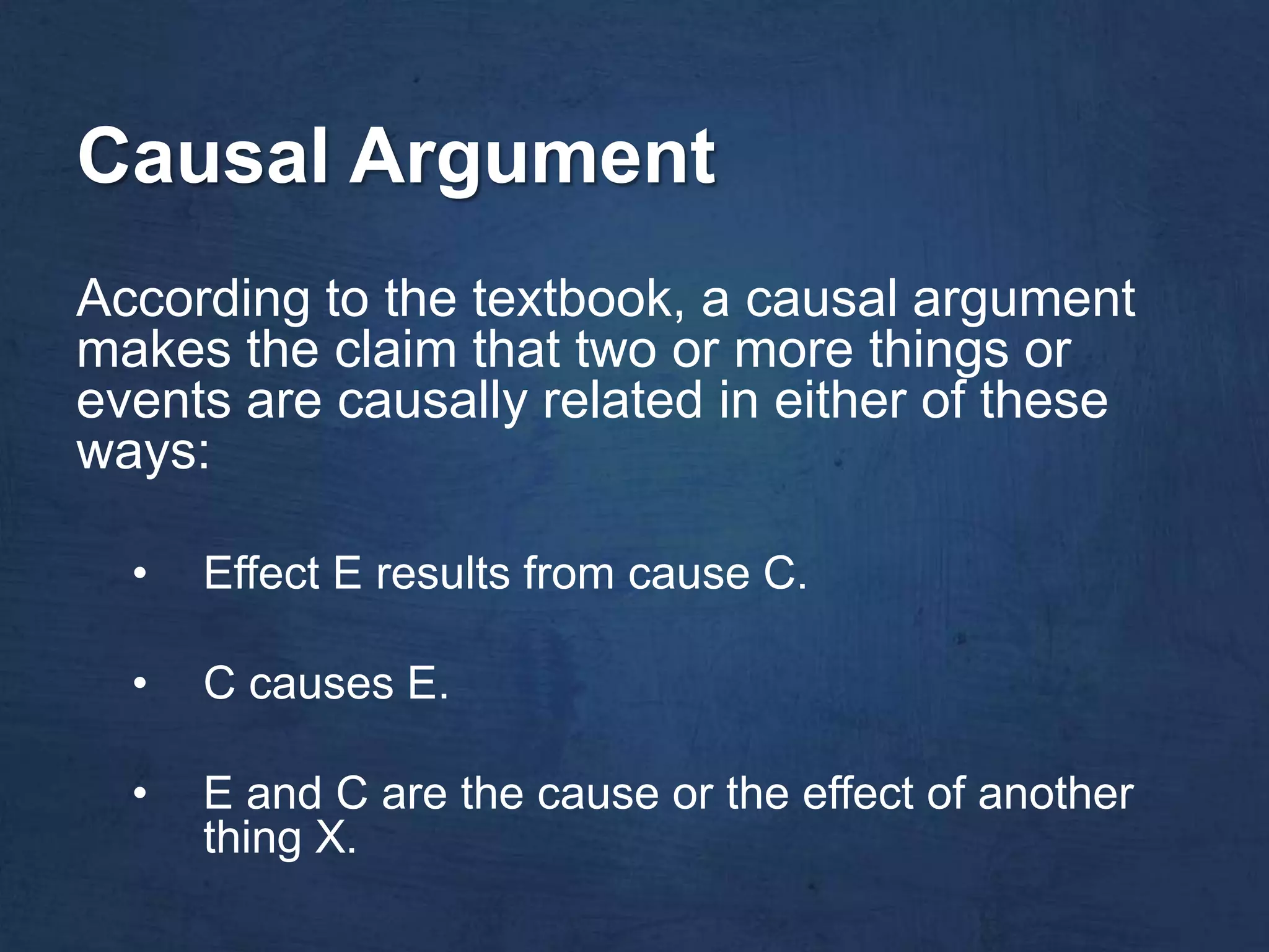 Causal Argument
According to the textbook, a causal argument
makes the claim that two or more things or
events are causally related in either of these
ways:

  •   Effect E results from cause C.

  •   C causes E.

  •   E and C are the cause or the effect of another
      thing X.
 