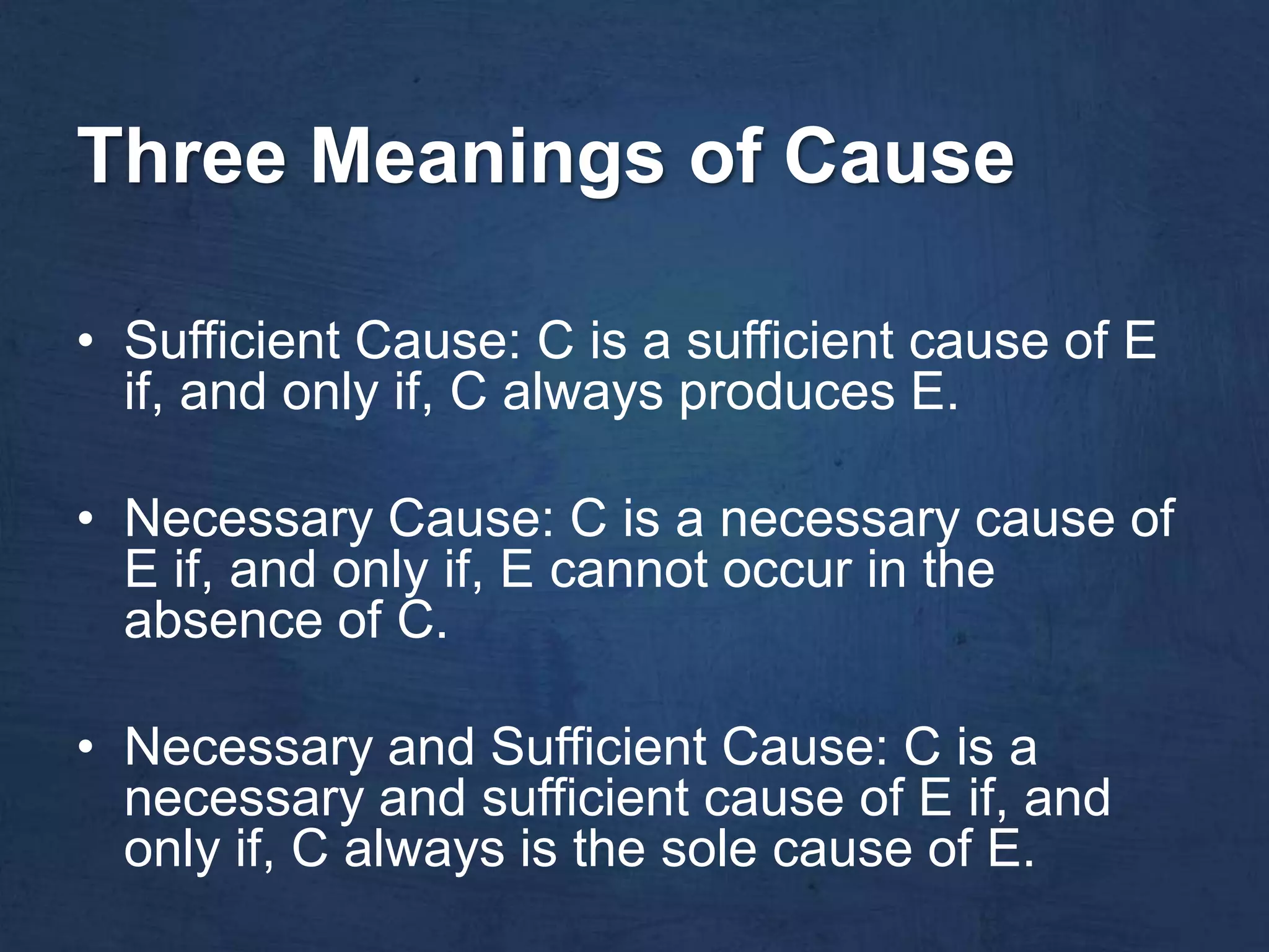 Three Meanings of Cause

• Sufficient Cause: C is a sufficient cause of E
  if, and only if, C always produces E.

• Necessary Cause: C is a necessary cause of
  E if, and only if, E cannot occur in the
  absence of C.

• Necessary and Sufficient Cause: C is a
  necessary and sufficient cause of E if, and
  only if, C always is the sole cause of E.
 
