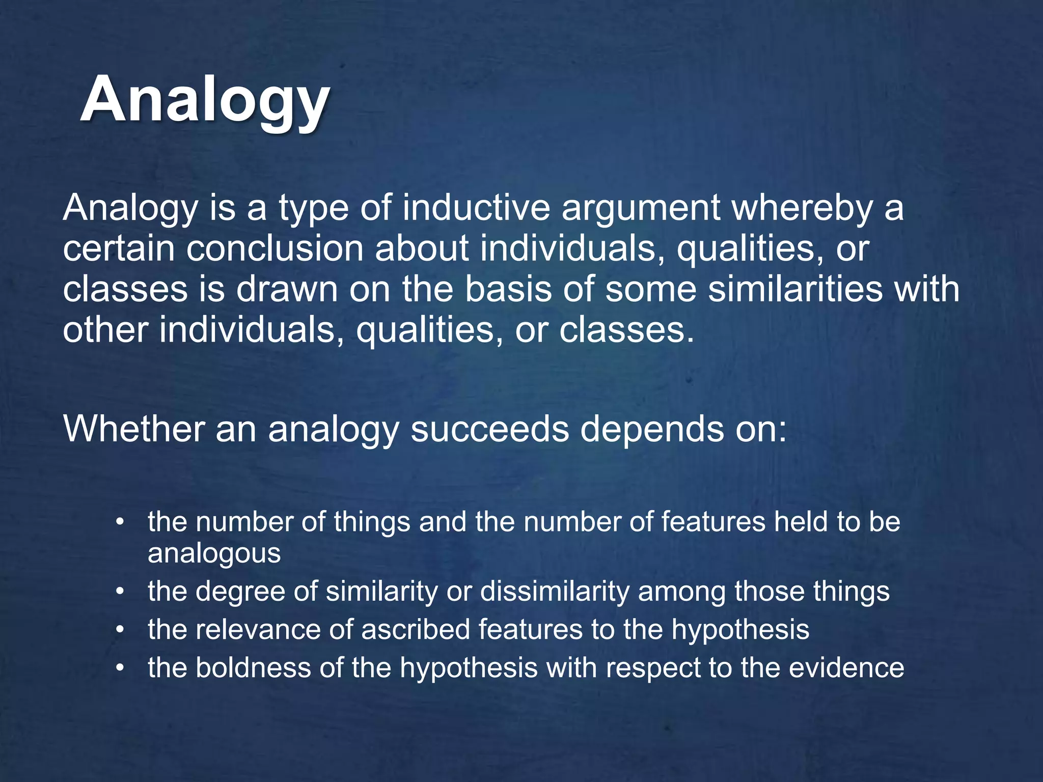 Analogy
Analogy is a type of inductive argument whereby a
certain conclusion about individuals, qualities, or
classes is drawn on the basis of some similarities with
other individuals, qualities, or classes.

Whether an analogy succeeds depends on:

   • the number of things and the number of features held to be
     analogous
   • the degree of similarity or dissimilarity among those things
   • the relevance of ascribed features to the hypothesis
   • the boldness of the hypothesis with respect to the evidence
 