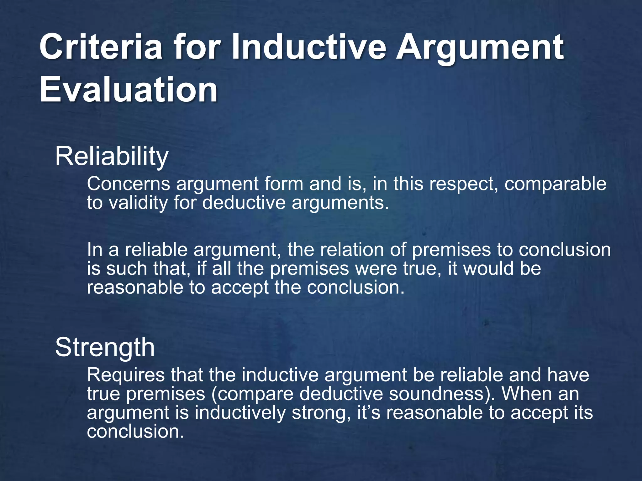 Criteria for Inductive Argument
Evaluation
Reliability
   Concerns argument form and is, in this respect, comparable
   to validity for deductive arguments.

   In a reliable argument, the relation of premises to conclusion
   is such that, if all the premises were true, it would be
   reasonable to accept the conclusion.


Strength
   Requires that the inductive argument be reliable and have
   true premises (compare deductive soundness). When an
   argument is inductively strong, it’s reasonable to accept its
   conclusion.
 