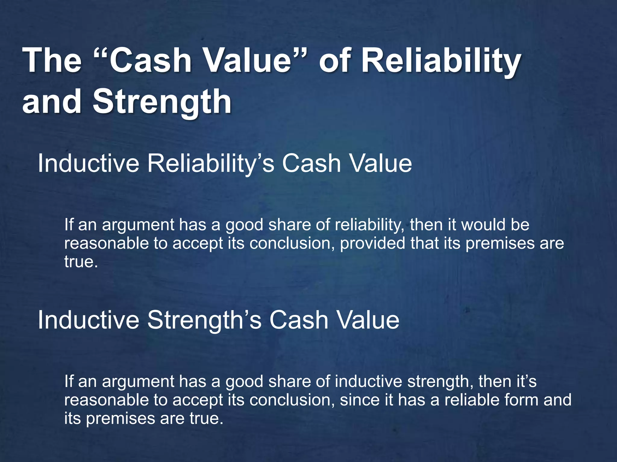 The “Cash Value” of Reliability
and Strength
Inductive Reliability’s Cash Value

  If an argument has a good share of reliability, then it would be
  reasonable to accept its conclusion, provided that its premises are
  true.


Inductive Strength’s Cash Value

  If an argument has a good share of inductive strength, then it’s
  reasonable to accept its conclusion, since it has a reliable form and
  its premises are true.
 