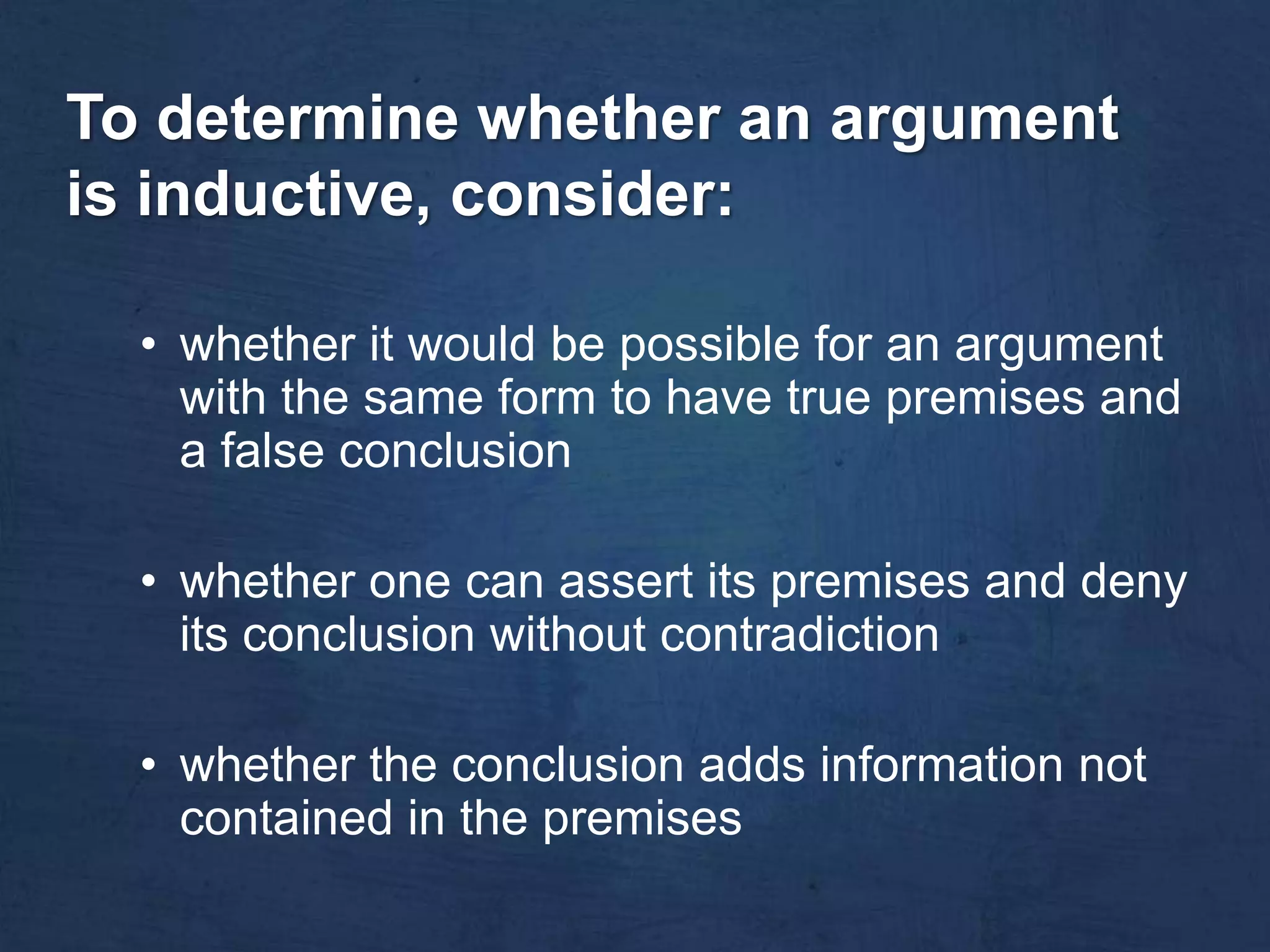 To determine whether an argument
is inductive, consider:

  • whether it would be possible for an argument
    with the same form to have true premises and
    a false conclusion

  • whether one can assert its premises and deny
    its conclusion without contradiction

  • whether the conclusion adds information not
    contained in the premises
 