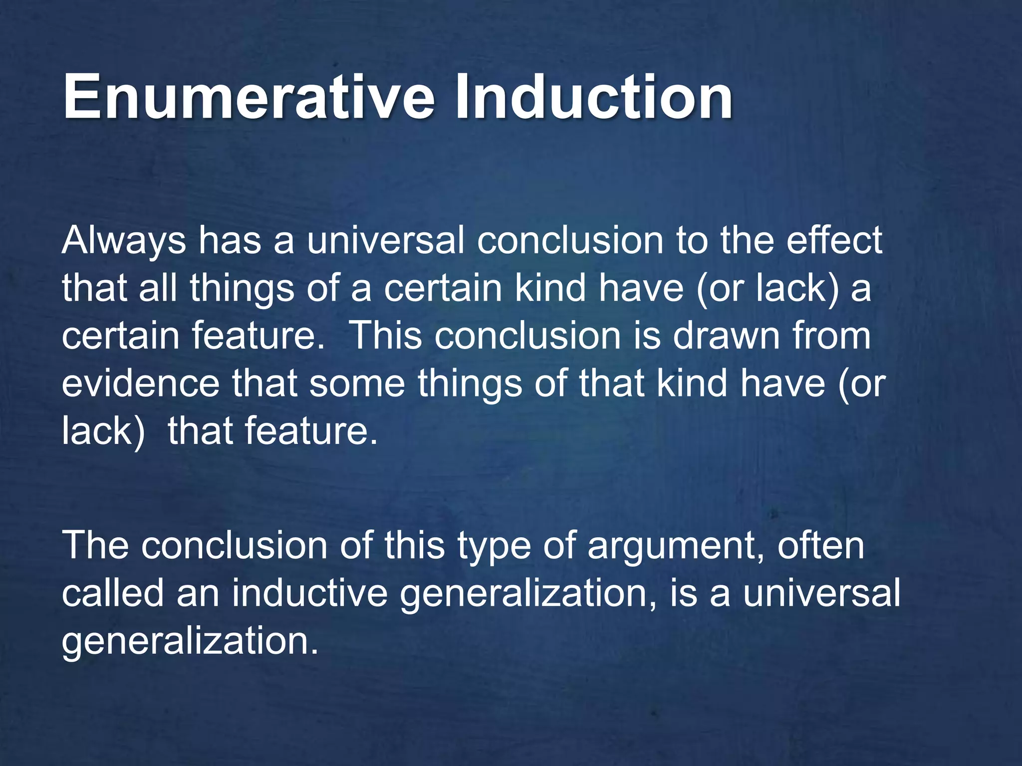 Enumerative Induction

Always has a universal conclusion to the effect
that all things of a certain kind have (or lack) a
certain feature. This conclusion is drawn from
evidence that some things of that kind have (or
lack) that feature.

The conclusion of this type of argument, often
called an inductive generalization, is a universal
generalization.
 
