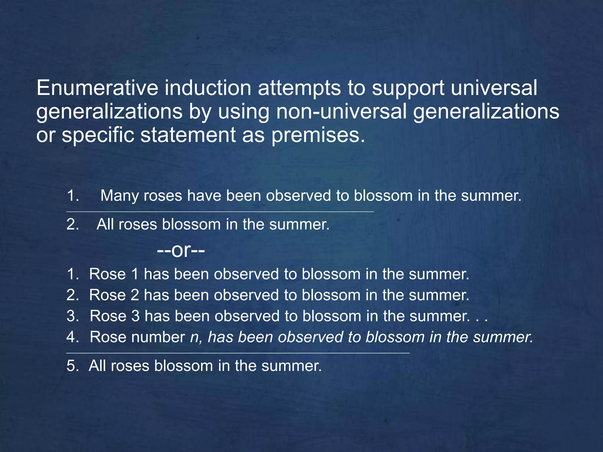 Enumerative induction attempts to support universal
generalizations by using non-universal generalizations
or specific statement as premises.

   1.        Many roses have been observed to blossom in the summer.
   _______________________________________________________________________________________________


   2.       All roses blossom in the summer.
                              --or--
   1.    Rose 1 has been observed to blossom in the summer.
   2.    Rose 2 has been observed to blossom in the summer.
   3.    Rose 3 has been observed to blossom in the summer. . .
   4.    Rose number n, has been observed to blossom in the summer.
   __________________________________________________________________________________________________________


   5. All roses blossom in the summer.
 