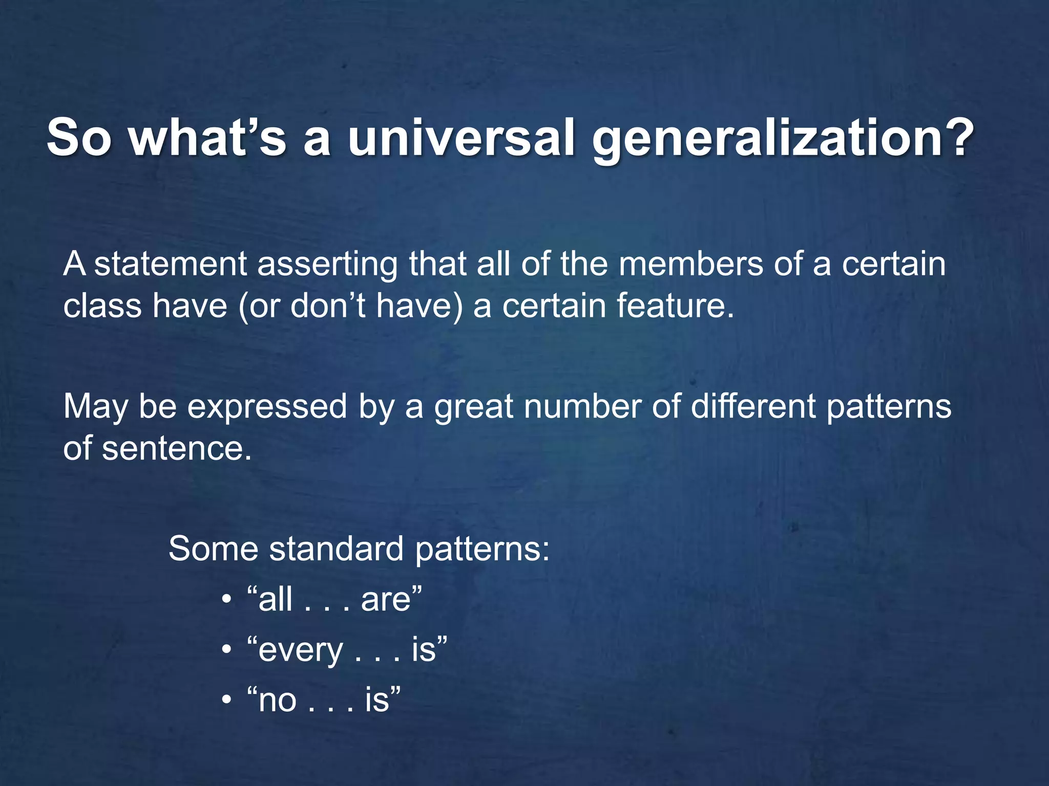 So what’s a universal generalization?

A statement asserting that all of the members of a certain
class have (or don’t have) a certain feature.

May be expressed by a great number of different patterns
of sentence.

      Some standard patterns:
        • “all . . . are”
        • “every . . . is”
        • “no . . . is”
 