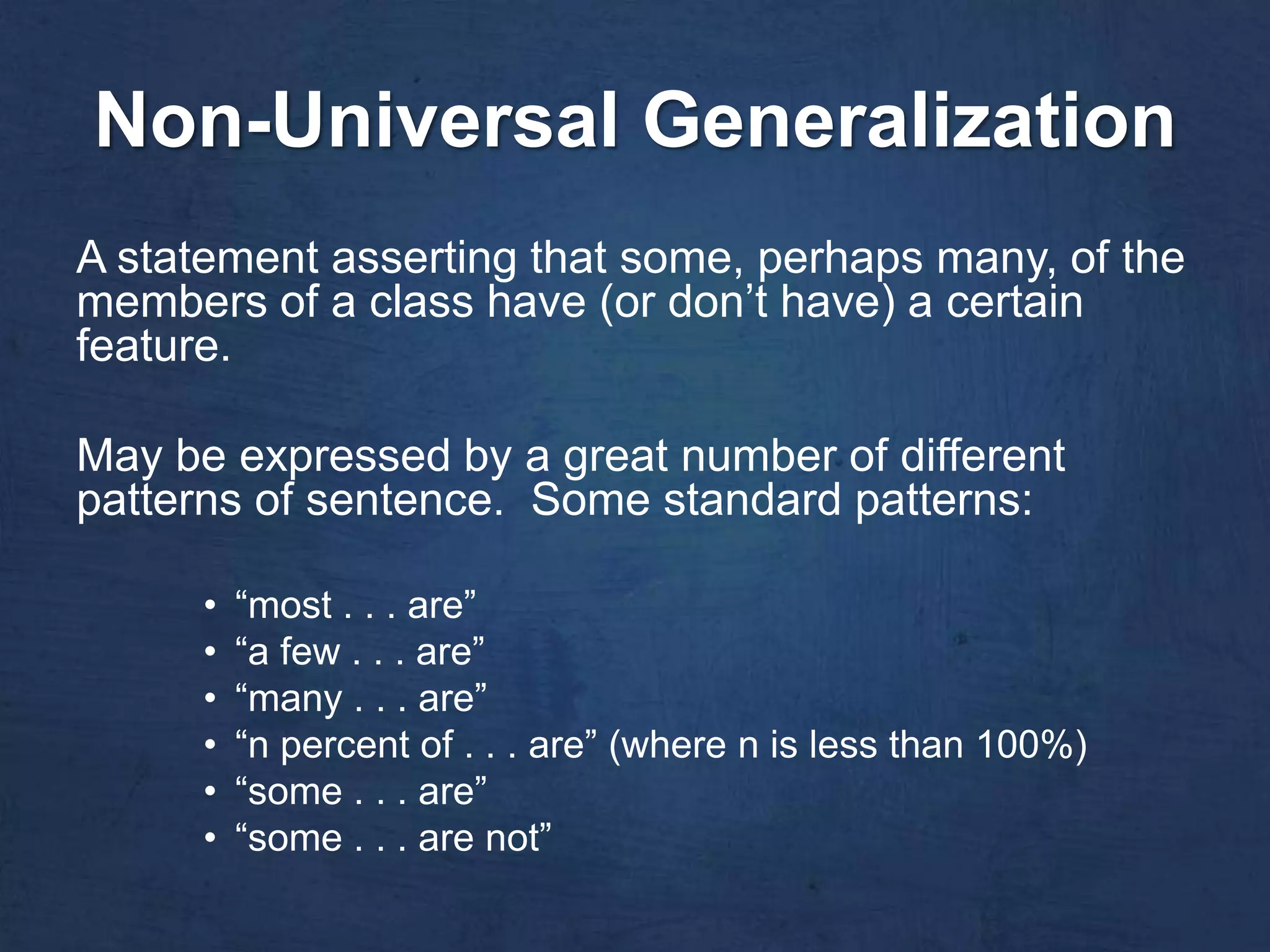 Non-Universal Generalization
A statement asserting that some, perhaps many, of the
members of a class have (or don’t have) a certain
feature.

May be expressed by a great number of different
patterns of sentence. Some standard patterns:

      •   “most . . . are”
      •   “a few . . . are”
      •   “many . . . are”
      •   “n percent of . . . are” (where n is less than 100%)
      •   “some . . . are”
      •   “some . . . are not”
 