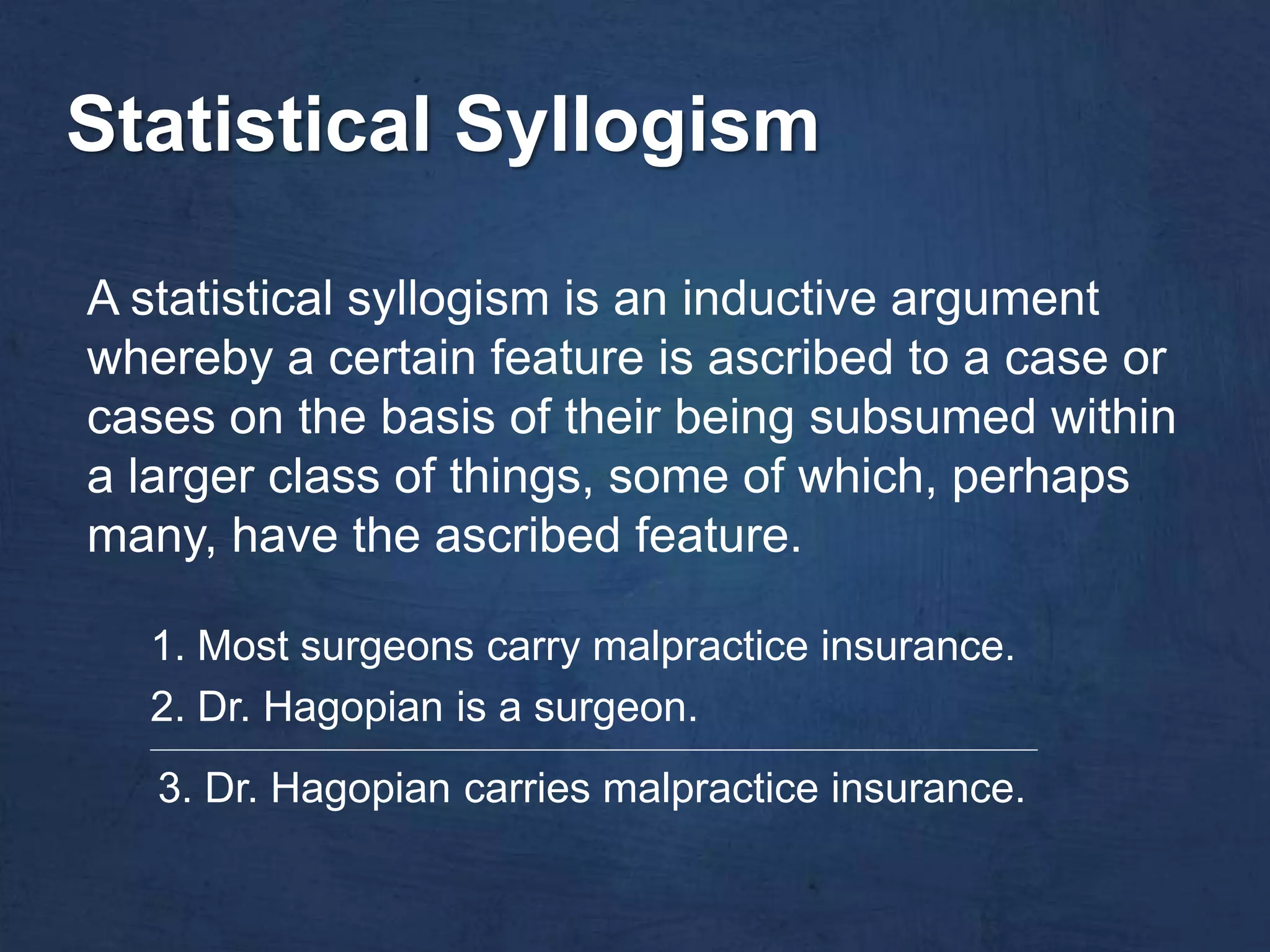 Statistical Syllogism

A statistical syllogism is an inductive argument
whereby a certain feature is ascribed to a case or
cases on the basis of their being subsumed within
a larger class of things, some of which, perhaps
many, have the ascribed feature.

  1. Most surgeons carry malpractice insurance.
  2. Dr. Hagopian is a surgeon.
  ________________________________________________________________________________________________________________


   3. Dr. Hagopian carries malpractice insurance.
 