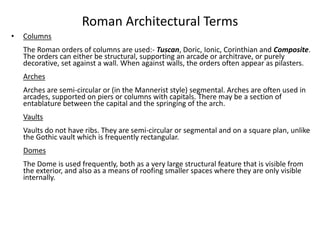 Roman Architectural Terms 
• Columns 
The Roman orders of columns are used:- Tuscan, Doric, Ionic, Corinthian and Composite. 
The orders can either be structural, supporting an arcade or architrave, or purely 
decorative, set against a wall. When against walls, the orders often appear as pilasters. 
Arches 
Arches are semi-circular or (in the Mannerist style) segmental. Arches are often used in 
arcades, supported on piers or columns with capitals. There may be a section of 
entablature between the capital and the springing of the arch. 
Vaults 
Vaults do not have ribs. They are semi-circular or segmental and on a square plan, unlike 
the Gothic vault which is frequently rectangular. 
Domes 
The Dome is used frequently, both as a very large structural feature that is visible from 
the exterior, and also as a means of roofing smaller spaces where they are only visible 
internally. 
 