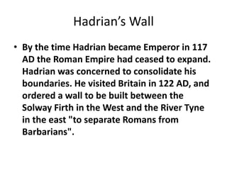 Hadrian’s Wall 
• By the time Hadrian became Emperor in 117 
AD the Roman Empire had ceased to expand. 
Hadrian was concerned to consolidate his 
boundaries. He visited Britain in 122 AD, and 
ordered a wall to be built between the 
Solway Firth in the West and the River Tyne 
in the east "to separate Romans from 
Barbarians". 
 