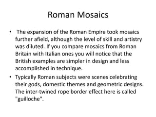 Roman Mosaics 
• The expansion of the Roman Empire took mosaics 
further afield, although the level of skill and artistry 
was diluted. If you compare mosaics from Roman 
Britain with Italian ones you will notice that the 
British examples are simpler in design and less 
accomplished in technique. 
• Typically Roman subjects were scenes celebrating 
their gods, domestic themes and geometric designs. 
The inter-twined rope border effect here is called 
"guilloche". 
 