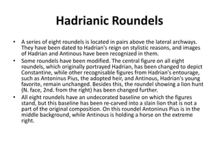 Hadrianic Roundels 
• A series of eight roundels is located in pairs above the lateral archways. 
They have been dated to Hadrian's reign on stylistic reasons, and images 
of Hadrian and Antinous have been recognized in them. 
• Some roundels have been modified. The central figure on all eight 
roundels, which originally portrayed Hadrian, has been changed to depict 
Constantine, while other recognisable figures from Hadrian's entourage, 
such as Antoninus Pius, the adopted heir, and Antinous, Hadrian's young 
favorite, remain unchanged. Besides this, the roundel showing a lion hunt 
(N. face, 2nd. from the right) has been changed further. 
• All eight roundels have an undecorated baseline on which the figures 
stand, but this baseline has been re-carved into a slain lion that is not a 
part of the original composition. On this roundel Antoninus Pius is in the 
middle background, while Antinous is holding a horse on the extreme 
right. 
 