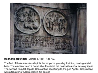 Hadrianic Roundels Marble c. 130 – 138 AD. 
The first of these roundels depicts the emperor, probably Licinius, hunting a wild 
boar. The emperor is on a horse about to strike the boar with a now missing spear. 
The second roundel depicts Constantine sacrificing to the god Apollo. Constantine 
was a follower of Apollo early in his career. 
 