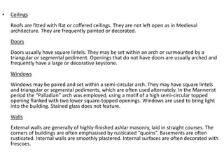 • Ceilings 
Roofs are fitted with flat or coffered ceilings. They are not left open as in Medieval 
architecture. They are frequently painted or decorated. 
Doors 
Doors usually have square lintels. They may be set within an arch or surmounted by a 
triangular or segmental pediment. Openings that do not have doors are usually arched and 
frequently have a large or decorative keystone. 
Windows 
Windows may be paired and set within a semi-circular arch. They may have square lintels 
and triangular or segmental pediments, which are often used alternately. In the Mannerist 
period the “Palladian” arch was employed, using a motif of a high semi-circular topped 
opening flanked with two lower square-topped openings. Windows are used to bring light 
into the building. Stained glass does not feature. 
Walls 
External walls are generally of highly-finished ashlar masonry, laid in straight courses. The 
corners of buildings are often emphasised by rusticated “quoins”. Basements are often 
rusticated. Internal walls are smoothly plastered. Internal surfaces are often decorated with 
frescoes. 
 