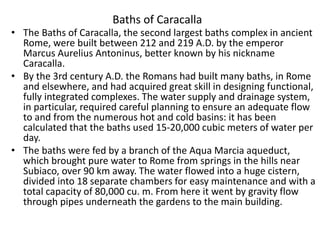 Baths of Caracalla 
• The Baths of Caracalla, the second largest baths complex in ancient 
Rome, were built between 212 and 219 A.D. by the emperor 
Marcus Aurelius Antoninus, better known by his nickname 
Caracalla. 
• By the 3rd century A.D. the Romans had built many baths, in Rome 
and elsewhere, and had acquired great skill in designing functional, 
fully integrated complexes. The water supply and drainage system, 
in particular, required careful planning to ensure an adequate flow 
to and from the numerous hot and cold basins: it has been 
calculated that the baths used 15-20,000 cubic meters of water per 
day. 
• The baths were fed by a branch of the Aqua Marcia aqueduct, 
which brought pure water to Rome from springs in the hills near 
Subiaco, over 90 km away. The water flowed into a huge cistern, 
divided into 18 separate chambers for easy maintenance and with a 
total capacity of 80,000 cu. m. From here it went by gravity flow 
through pipes underneath the gardens to the main building. 
 
