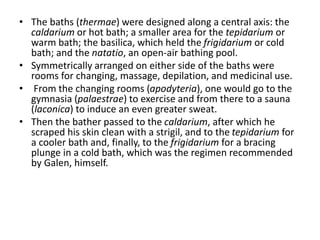 • The baths (thermae) were designed along a central axis: the 
caldarium or hot bath; a smaller area for the tepidarium or 
warm bath; the basilica, which held the frigidarium or cold 
bath; and the natatio, an open-air bathing pool. 
• Symmetrically arranged on either side of the baths were 
rooms for changing, massage, depilation, and medicinal use. 
• From the changing rooms (apodyteria), one would go to the 
gymnasia (palaestrae) to exercise and from there to a sauna 
(laconica) to induce an even greater sweat. 
• Then the bather passed to the caldarium, after which he 
scraped his skin clean with a strigil, and to the tepidarium for 
a cooler bath and, finally, to the frigidarium for a bracing 
plunge in a cold bath, which was the regimen recommended 
by Galen, himself. 
 
