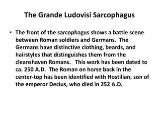 The Grande Ludovisi Sarcophagus 
• The front of the sarcophagus shows a battle scene 
between Roman soldiers and Germans. The 
Germans have distinctive clothing, beards, and 
hairstyles that distinguishes them from the 
cleanshaven Romans. This work has been dated to 
ca. 250 A.D. The Roman on horse back in the 
center-top has been identified with Hostilian, son of 
the emperor Decius, who died in 252 A.D. 
 