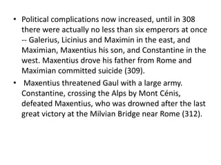 • Political complications now increased, until in 308 
there were actually no less than six emperors at once 
-- Galerius, Licinius and Maximin in the east, and 
Maximian, Maxentius his son, and Constantine in the 
west. Maxentius drove his father from Rome and 
Maximian committed suicide (309). 
• Maxentius threatened Gaul with a large army. 
Constantine, crossing the Alps by Mont Cénis, 
defeated Maxentius, who was drowned after the last 
great victory at the Milvian Bridge near Rome (312). 
 