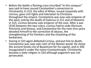 • Before the battle a flaming cross inscribed "In this conquer" 
was said to have caused Constantine's conversion to 
Christianity. In 313, the edict of Milan, issued conjointly with 
Licinius, gave civil rights and toleration to Christians 
throughout the empire. Constantine was now sole emperor of 
the west; and by the death of Galerius in 311 and of Maximin 
in 313, Licinius became sole emperor of the east. After a war 
(314) between the two rulers, Licinius had to cede Illyricum, 
Pannonia and Greece, and Constantine for the next nine years 
devoted himself to the correction of abuses, the 
strengthening of his frontiers and the chastising of the 
barbarians. 
• Having in 323 again defeated Licinius, and put him to death, 
Constantine was now sole ruler of the Roman world. He chose 
the ancient Greek city of Byzantium for his capital, and in 330 
inaugurated it under the name Constantinople. Christianity 
became a state religion in 324 although paganism was not 
persecuted. 
 