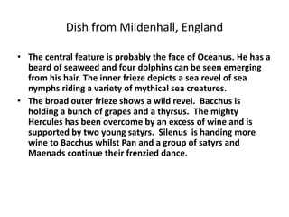Dish from Mildenhall, England 
• The central feature is probably the face of Oceanus. He has a 
beard of seaweed and four dolphins can be seen emerging 
from his hair. The inner frieze depicts a sea revel of sea 
nymphs riding a variety of mythical sea creatures. 
• The broad outer frieze shows a wild revel. Bacchus is 
holding a bunch of grapes and a thyrsus. The mighty 
Hercules has been overcome by an excess of wine and is 
supported by two young satyrs. Silenus is handing more 
wine to Bacchus whilst Pan and a group of satyrs and 
Maenads continue their frenzied dance. 
 
