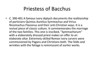 Priestess of Bacchus 
• C. 390-401 A famous ivory diptych documents the realtionship 
of particians Quintus Aurelius Symmachus and Virius 
Nicomachus Flavianus and their anti-Christian ways. It is a 
revival piece of classic culture. It commemorates the marriage 
of the two families. This one is inscibed, "Symmachorum" 
with a elaborately dressed priest makes an offer to an 
elaborate altar. Extremely skilled Roman ivory carvers were 
commissioned by Pagans and Christians both. The folds and 
wrinkles with the foliage is reminiscent of earlier works. 
