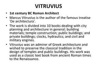 VITRUVIUS 
• 1st century BC Roman Architect 
• Marcus Vitruvius is the author of the famous treatise 
'De architectura'. 
• The work is divided into 10 books dealing with city 
planning and architecture in general; building 
materials; temple construction; public buildings; and 
private buildings; clocks, hydraulics; and civil and 
military engines. 
• Vitruvius was an admirer of Greek architecture and 
wished to preserve the classical tradition in the 
design of temples and public buildings. His work was 
used as a classic text book from ancient Roman times 
to the Renaissance. 
 