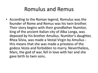 Romulus and Remus 
• According to the Roman legend, Romulus was the 
founder of Rome and Remus was his twin brother. 
Their story begins with their grandfather Numitor, 
king of the ancient Italian city of Alba Longa, was 
deposed by his brother Amulius. Numitor's daughter, 
Rhea Silvia, was made a Vestal Virgin by Amulius - 
this means that she was made a priestess of the 
godess Vesta and forbidden to marry. Nevertheless, 
Mars, the god of war, fell in love with her and she 
gave birth to twin sons. 
 