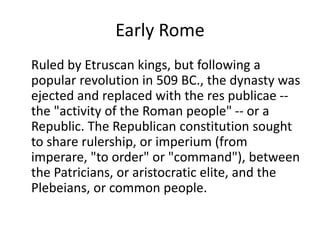 Early Rome 
Ruled by Etruscan kings, but following a 
popular revolution in 509 BC., the dynasty was 
ejected and replaced with the res publicae -- 
the "activity of the Roman people" -- or a 
Republic. The Republican constitution sought 
to share rulership, or imperium (from 
imperare, "to order" or "command"), between 
the Patricians, or aristocratic elite, and the 
Plebeians, or common people. 
 