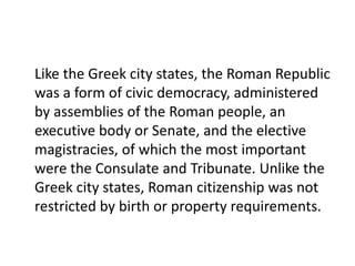 Like the Greek city states, the Roman Republic 
was a form of civic democracy, administered 
by assemblies of the Roman people, an 
executive body or Senate, and the elective 
magistracies, of which the most important 
were the Consulate and Tribunate. Unlike the 
Greek city states, Roman citizenship was not 
restricted by birth or property requirements. 
 