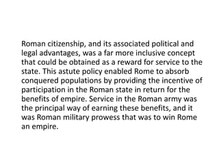 Roman citizenship, and its associated political and 
legal advantages, was a far more inclusive concept 
that could be obtained as a reward for service to the 
state. This astute policy enabled Rome to absorb 
conquered populations by providing the incentive of 
participation in the Roman state in return for the 
benefits of empire. Service in the Roman army was 
the principal way of earning these benefits, and it 
was Roman military prowess that was to win Rome 
an empire. 
 