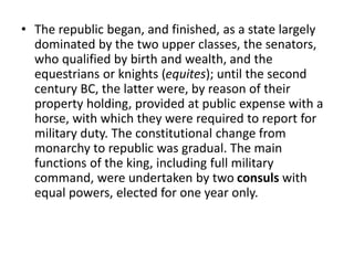 • The republic began, and finished, as a state largely 
dominated by the two upper classes, the senators, 
who qualified by birth and wealth, and the 
equestrians or knights (equites); until the second 
century BC, the latter were, by reason of their 
property holding, provided at public expense with a 
horse, with which they were required to report for 
military duty. The constitutional change from 
monarchy to republic was gradual. The main 
functions of the king, including full military 
command, were undertaken by two consuls with 
equal powers, elected for one year only. 
 