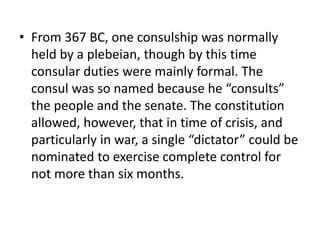 • From 367 BC, one consulship was normally 
held by a plebeian, though by this time 
consular duties were mainly formal. The 
consul was so named because he “consults” 
the people and the senate. The constitution 
allowed, however, that in time of crisis, and 
particularly in war, a single “dictator” could be 
nominated to exercise complete control for 
not more than six months. 
 