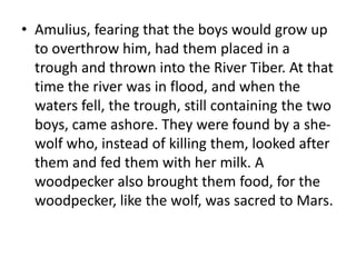 • Amulius, fearing that the boys would grow up 
to overthrow him, had them placed in a 
trough and thrown into the River Tiber. At that 
time the river was in flood, and when the 
waters fell, the trough, still containing the two 
boys, came ashore. They were found by a she-wolf 
who, instead of killing them, looked after 
them and fed them with her milk. A 
woodpecker also brought them food, for the 
woodpecker, like the wolf, was sacred to Mars. 
 