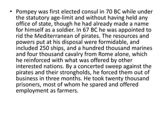 • Pompey was first elected consul in 70 BC while under 
the statutory age-limit and without having held any 
office of state, though he had already made a name 
for himself as a soldier. In 67 BC he was appointed to 
rid the Mediterranean of pirates. The resources and 
powers put at his disposal were formidable, and 
included 250 ships, and a hundred thousand marines 
and four thousand cavalry from Rome alone, which 
he reinforced with what was offered by other 
interested nations. By a concerted sweep against the 
pirates and their strongholds, he forced them out of 
business in three months. He took twenty thousand 
prisoners, most of whom he spared and offered 
employment as farmers. 
 