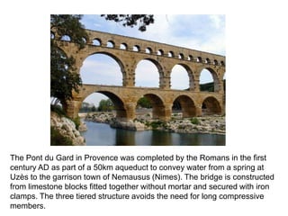 The Pont du Gard in Provence was completed by the Romans in the first 
century AD as part of a 50km aqueduct to convey water from a spring at 
Uzès to the garrison town of Nemausus (Nimes). The bridge is constructed 
from limestone blocks fitted together without mortar and secured with iron 
clamps. The three tiered structure avoids the need for long compressive 
members. 
 
