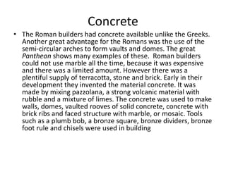 Concrete 
• The Roman builders had concrete available unlike the Greeks. 
Another great advantage for the Romans was the use of the 
semi-circular arches to form vaults and domes. The great 
Pantheon shows many examples of these. Roman builders 
could not use marble all the time, because it was expensive 
and there was a limited amount. However there was a 
plentiful supply of terracotta, stone and brick. Early in their 
development they invented the material concrete. It was 
made by mixing pazzolana, a strong volcanic material with 
rubble and a mixture of limes. The concrete was used to make 
walls, domes, vaulted rooves of solid concrete, concrete with 
brick ribs and faced structure with marble, or mosaic. Tools 
such as a plumb bob, a bronze square, bronze dividers, bronze 
foot rule and chisels were used in building 
 