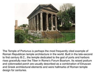 The Temple of Portunus is perhaps the most frequently cited example of 
Roman Republican temple architecture in the world. Built in the late-second 
to first century B.C., the temple dedicated to the god of ports and harbors 
rises gracefully near the Tiber in Rome’s Forum Boarium. Its raised podium 
and colonnaded porch are usually described as a combination of Etruscan 
and Greek architectural elements and were hallmarks of Roman temple 
design for centuries. 
 