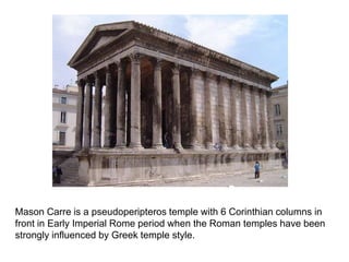 Mason Carre is a pseudoperipteros temple with 6 Corinthian columns in 
front in Early Imperial Rome period when the Roman temples have been 
strongly influenced by Greek temple style. 
 